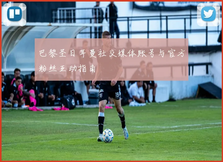 巴黎圣日耳曼社交媒体账号与官方粉丝互动指南