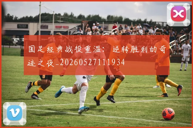 国足经典战役重温：逆转胜利的奇迹之夜_20260527111934